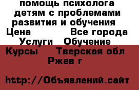 помощь психолога детям с проблемами развития и обучения › Цена ­ 1 000 - Все города Услуги » Обучение. Курсы   . Тверская обл.,Ржев г.